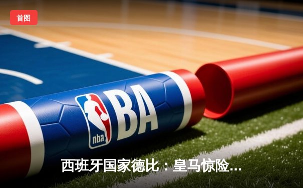 西班牙国家德比：皇马惊险逆转巴萨，维尼修斯绝杀引爆伯纳乌