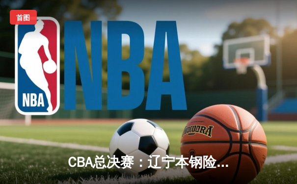 CBA总决赛：辽宁本钢险胜广东宏远，总比分2-1领先