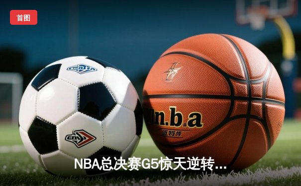 NBA总决赛G5惊天逆转 雄鹿字母哥空砍47分难救主